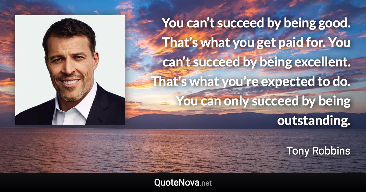 You can’t succeed by being good. That’s what you get paid for. You can’t succeed by being excellent. That’s what you’re expected to do. You can only succeed by being outstanding. - Tony Robbins quote