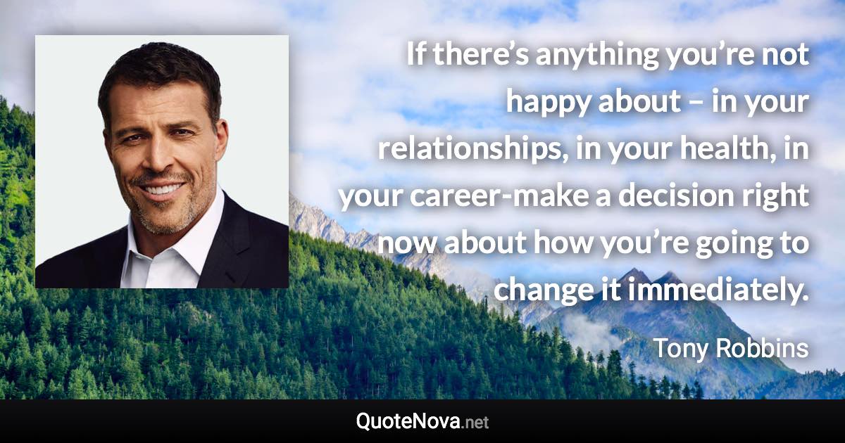If there’s anything you’re not happy about – in your relationships, in your health, in your career-make a decision right now about how you’re going to change it immediately. - Tony Robbins quote