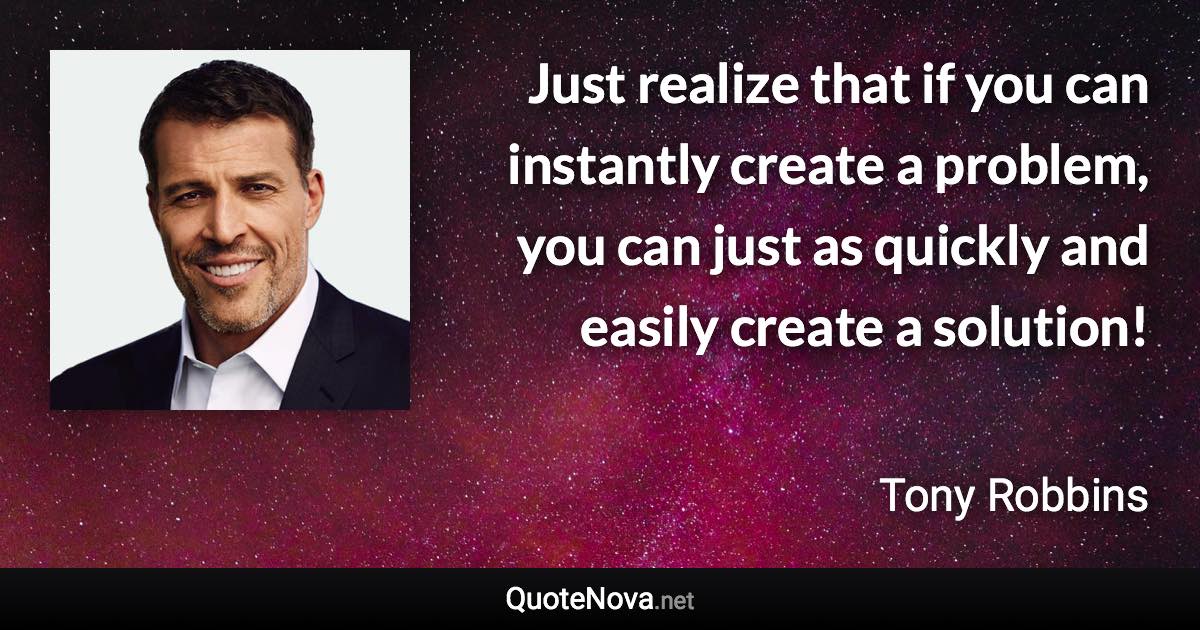 Just realize that if you can instantly create a problem, you can just as quickly and easily create a solution! - Tony Robbins quote