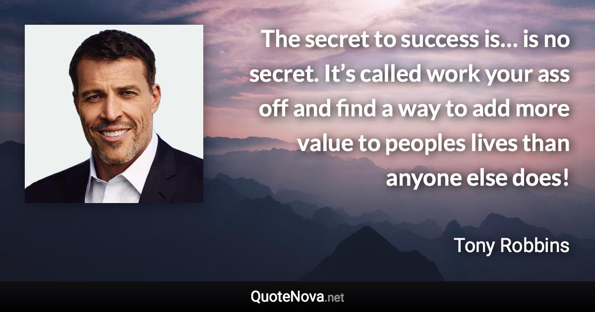 The secret to success is… is no secret. It’s called work your ass off and find a way to add more value to peoples lives than anyone else does! - Tony Robbins quote