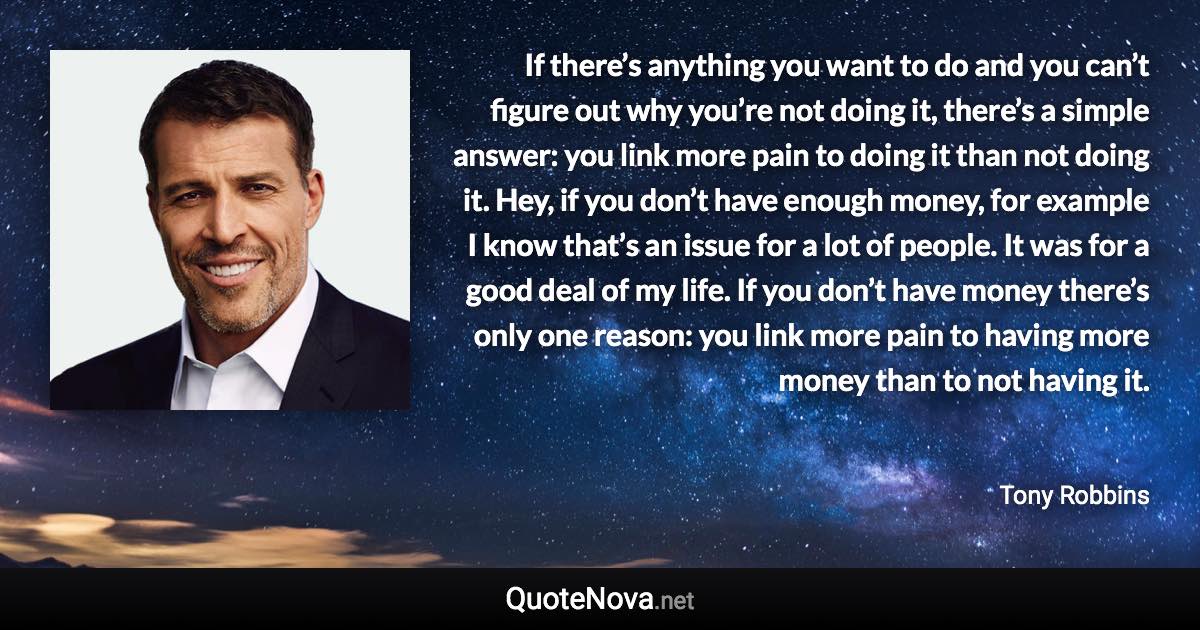 If there’s anything you want to do and you can’t figure out why you’re not doing it, there’s a simple answer: you link more pain to doing it than not doing it. Hey, if you don’t have enough money, for example I know that’s an issue for a lot of people. It was for a good deal of my life. If you don’t have money there’s only one reason: you link more pain to having more money than to not having it. - Tony Robbins quote