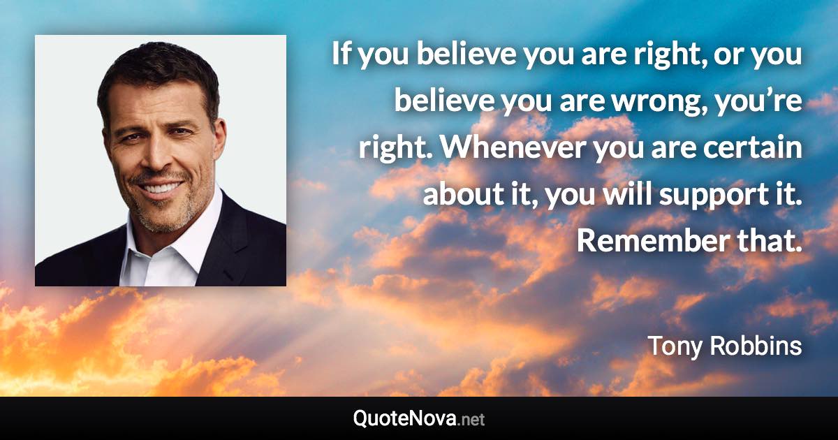 If you believe you are right, or you believe you are wrong, you’re right. Whenever you are certain about it, you will support it. Remember that. - Tony Robbins quote