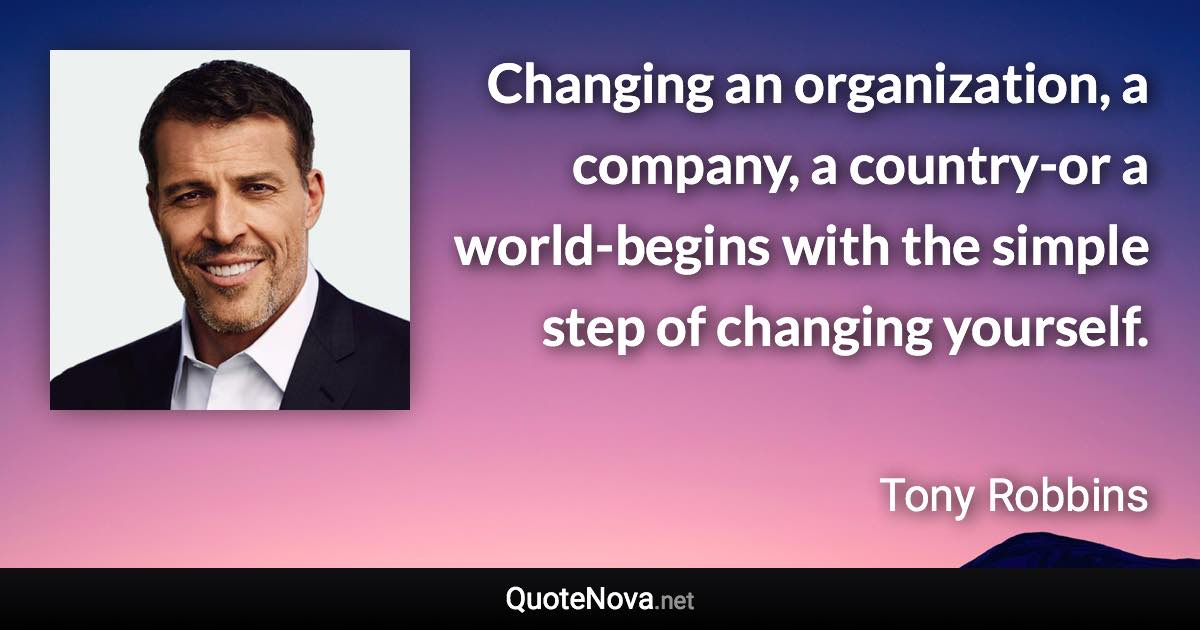 Changing an organization, a company, a country-or a world-begins with the simple step of changing yourself. - Tony Robbins quote