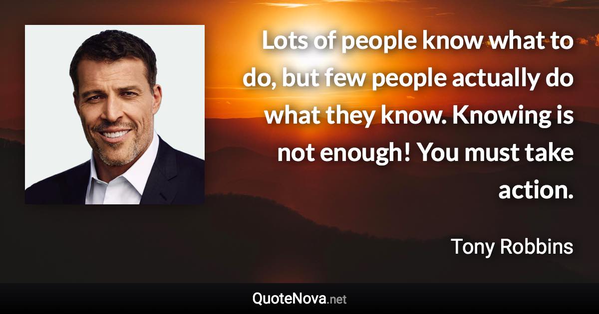 Lots of people know what to do, but few people actually do what they know. Knowing is not enough! You must take action. - Tony Robbins quote