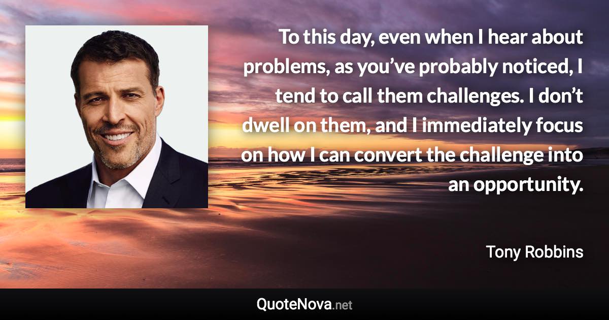 To this day, even when I hear about problems, as you’ve probably noticed, I tend to call them challenges. I don’t dwell on them, and I immediately focus on how I can convert the challenge into an opportunity. - Tony Robbins quote