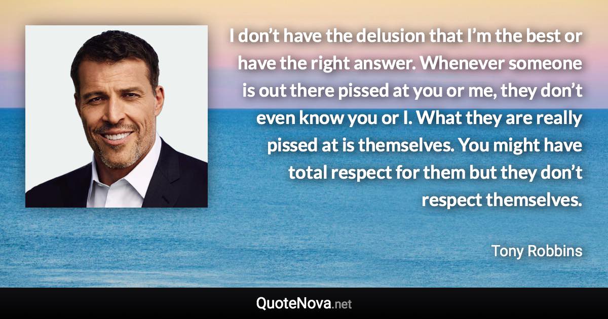 I don’t have the delusion that I’m the best or have the right answer. Whenever someone is out there pissed at you or me, they don’t even know you or I. What they are really pissed at is themselves. You might have total respect for them but they don’t respect themselves. - Tony Robbins quote