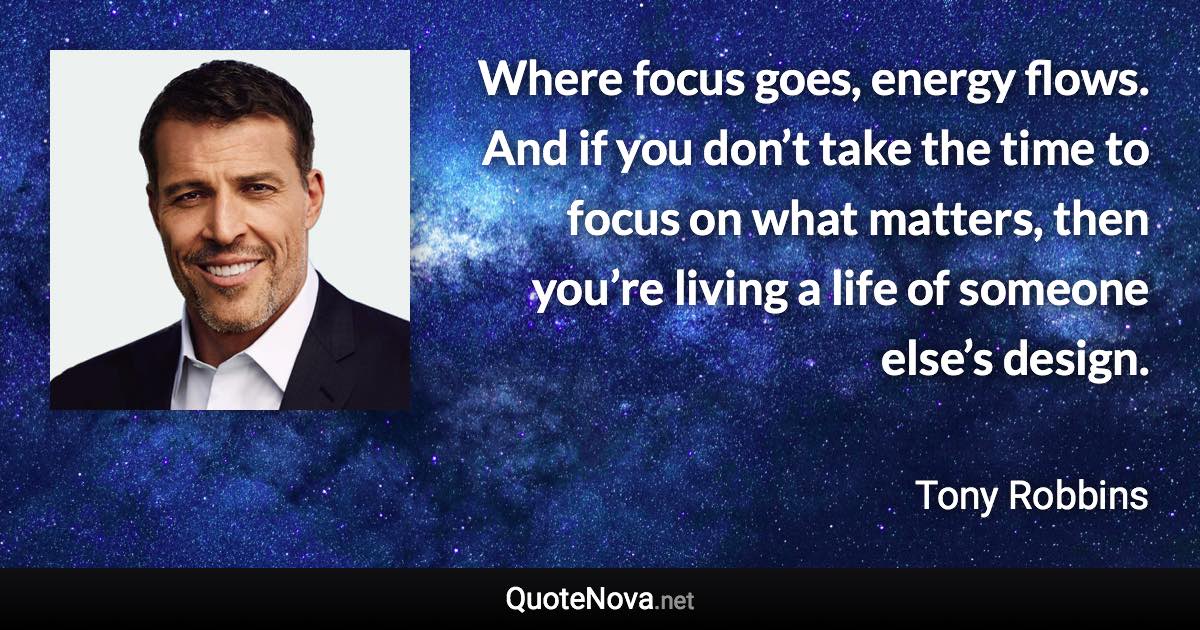 Where focus goes, energy flows. And if you don’t take the time to focus on what matters, then you’re living a life of someone else’s design. - Tony Robbins quote