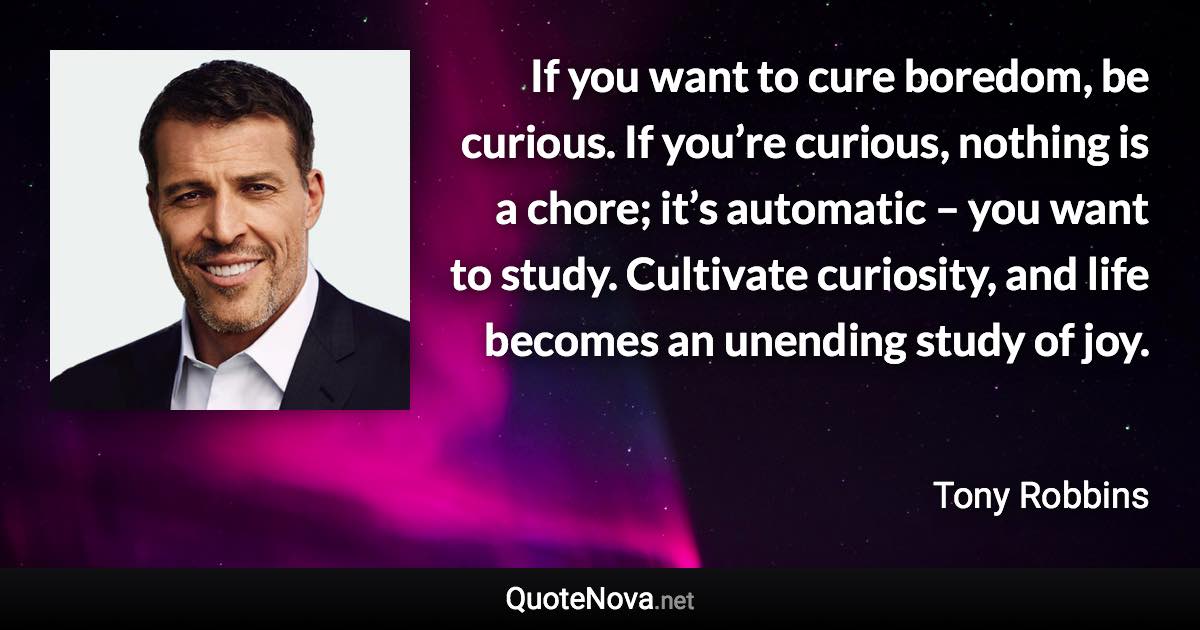If you want to cure boredom, be curious. If you’re curious, nothing is a chore; it’s automatic – you want to study. Cultivate curiosity, and life becomes an unending study of joy. - Tony Robbins quote
