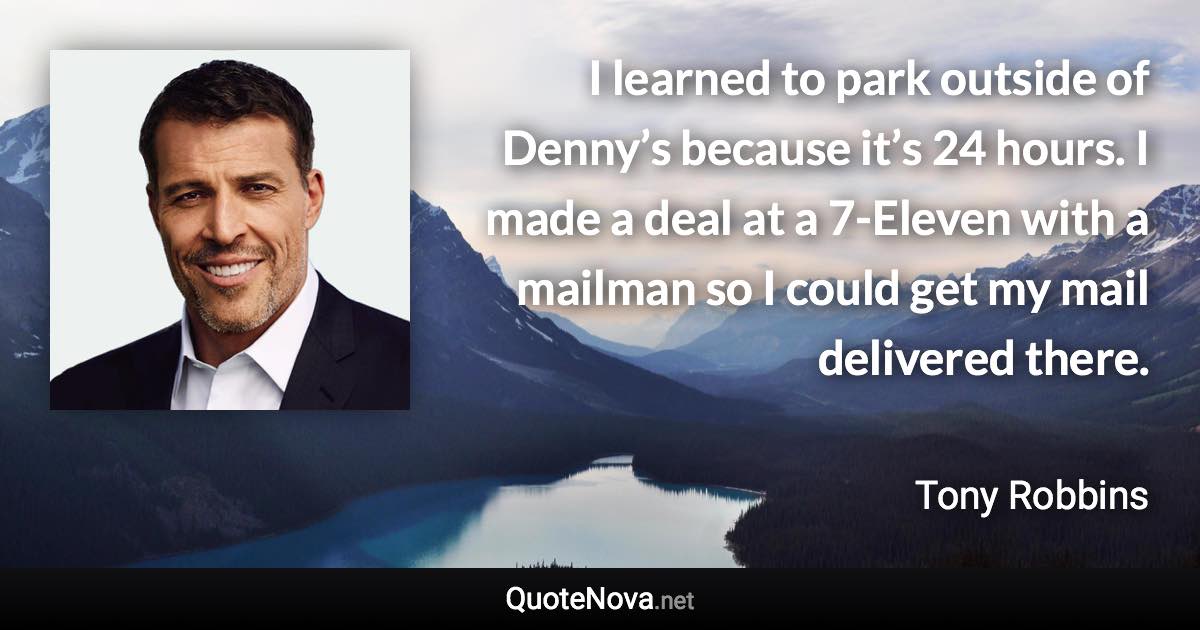 I learned to park outside of Denny’s because it’s 24 hours. I made a deal at a 7-Eleven with a mailman so I could get my mail delivered there. - Tony Robbins quote