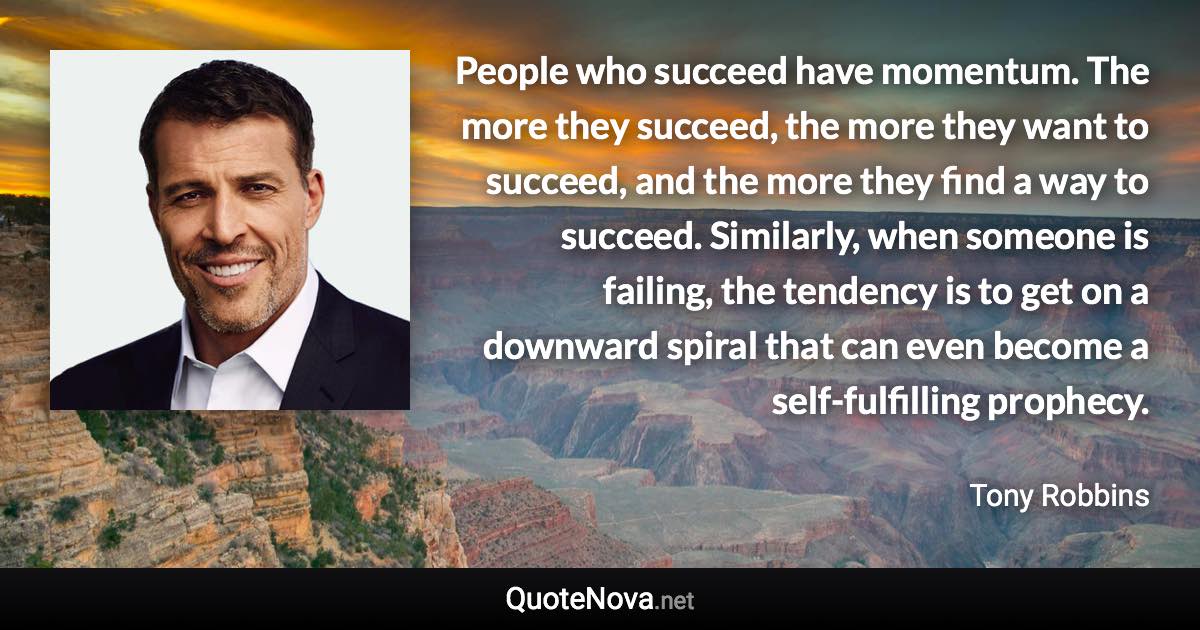 People who succeed have momentum. The more they succeed, the more they want to succeed, and the more they find a way to succeed. Similarly, when someone is failing, the tendency is to get on a downward spiral that can even become a self-fulfilling prophecy. - Tony Robbins quote
