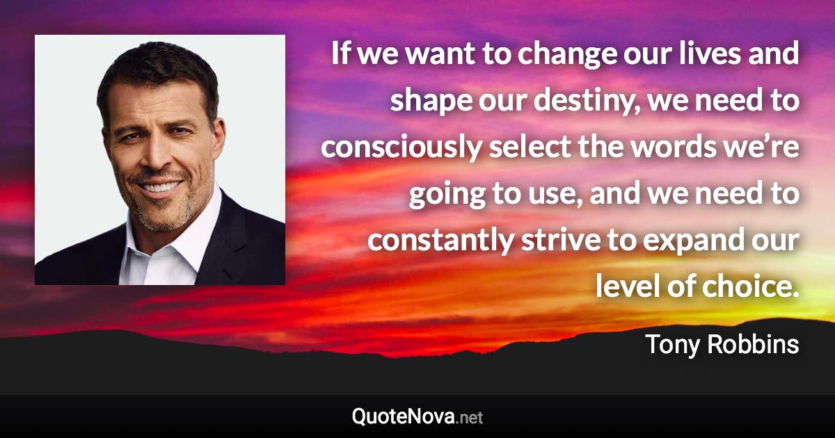 If we want to change our lives and shape our destiny, we need to consciously select the words we’re going to use, and we need to constantly strive to expand our level of choice. - Tony Robbins quote