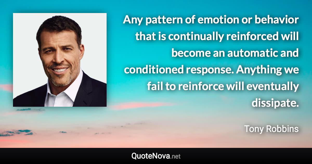 Any pattern of emotion or behavior that is continually reinforced will become an automatic and conditioned response. Anything we fail to reinforce will eventually dissipate. - Tony Robbins quote