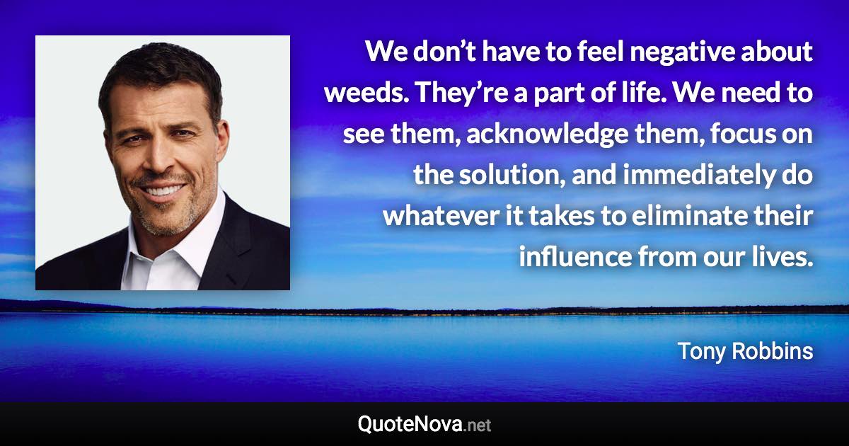 We don’t have to feel negative about weeds. They’re a part of life. We need to see them, acknowledge them, focus on the solution, and immediately do whatever it takes to eliminate their influence from our lives. - Tony Robbins quote