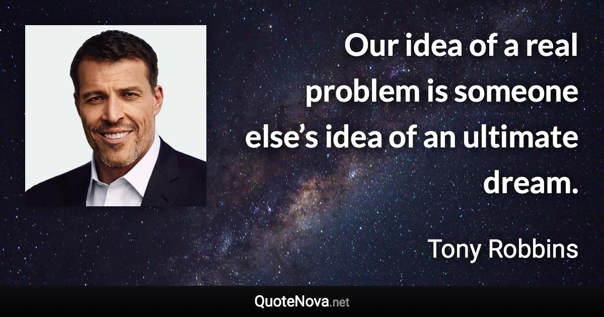 Our idea of a real problem is someone else’s idea of an ultimate dream. - Tony Robbins quote