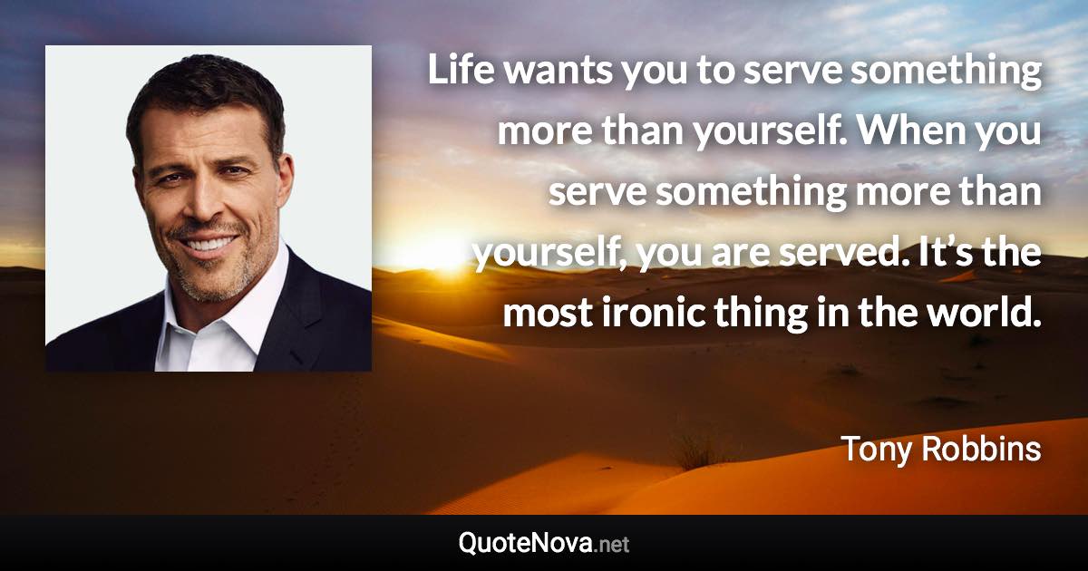 Life wants you to serve something more than yourself. When you serve something more than yourself, you are served. It’s the most ironic thing in the world. - Tony Robbins quote