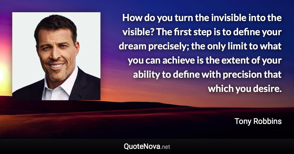 How do you turn the invisible into the visible? The first step is to define your dream precisely; the only limit to what you can achieve is the extent of your ability to define with precision that which you desire. - Tony Robbins quote