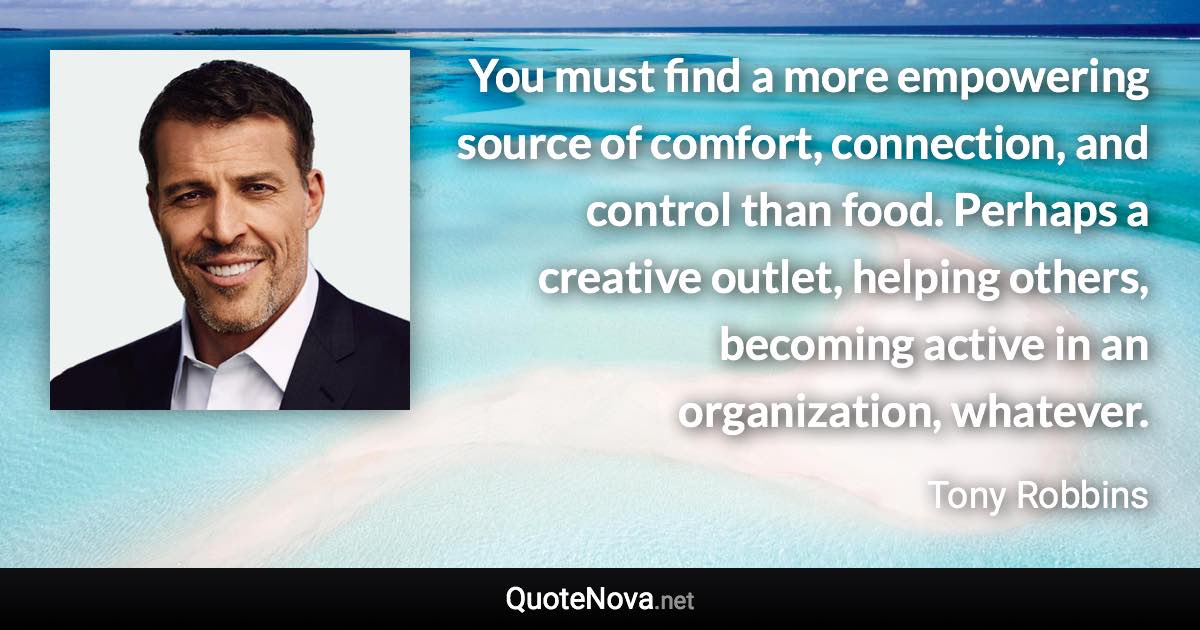 You must find a more empowering source of comfort, connection, and control than food. Perhaps a creative outlet, helping others, becoming active in an organization, whatever. - Tony Robbins quote
