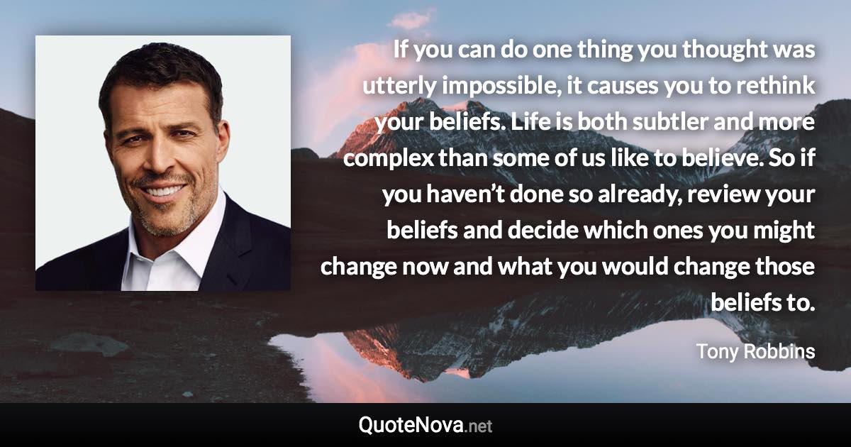 If you can do one thing you thought was utterly impossible, it causes you to rethink your beliefs. Life is both subtler and more complex than some of us like to believe. So if you haven’t done so already, review your beliefs and decide which ones you might change now and what you would change those beliefs to. - Tony Robbins quote