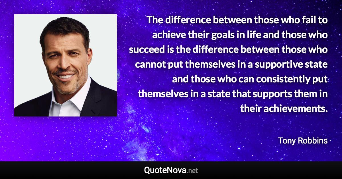 The difference between those who fail to achieve their goals in life and those who succeed is the difference between those who cannot put themselves in a supportive state and those who can consistently put themselves in a state that supports them in their achievements. - Tony Robbins quote