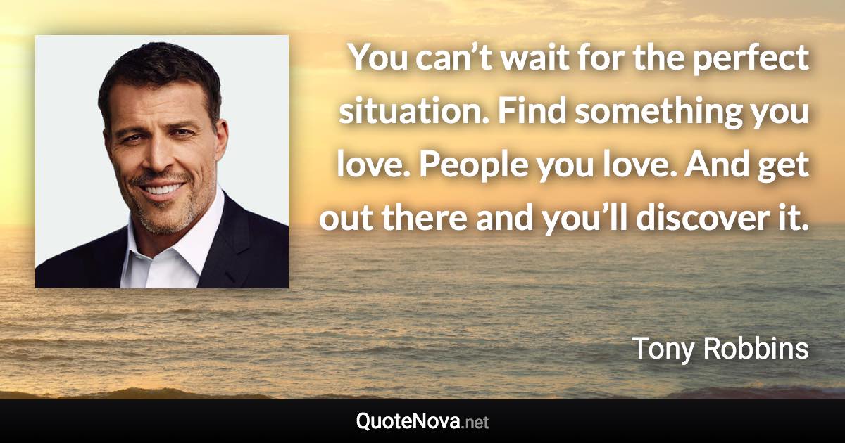 You can’t wait for the perfect situation. Find something you love. People you love. And get out there and you’ll discover it. - Tony Robbins quote