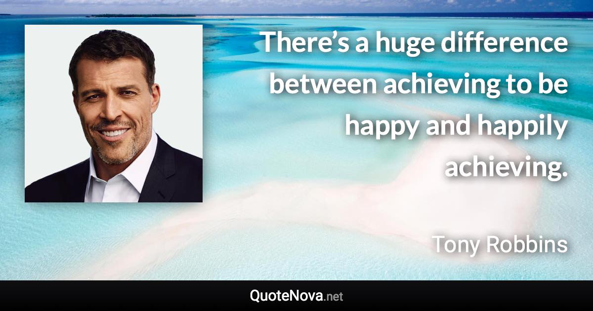 There’s a huge difference between achieving to be happy and happily achieving. - Tony Robbins quote