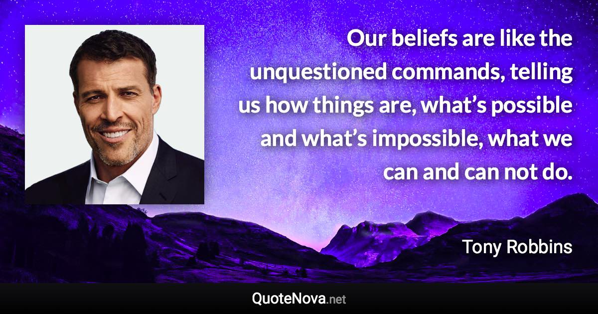 Our beliefs are like the unquestioned commands, telling us how things are, what’s possible and what’s impossible, what we can and can not do. - Tony Robbins quote