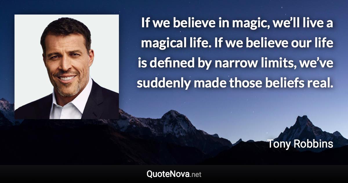 If we believe in magic, we’ll live a magical life. If we believe our life is defined by narrow limits, we’ve suddenly made those beliefs real. - Tony Robbins quote
