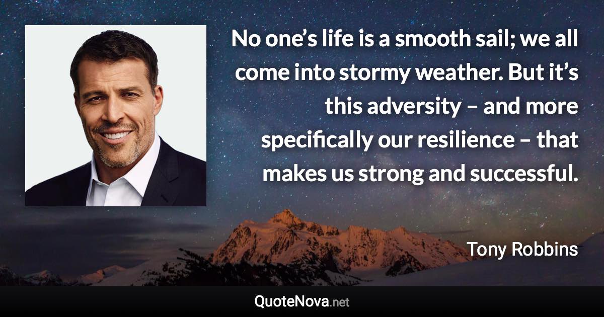 No one’s life is a smooth sail; we all come into stormy weather. But it’s this adversity – and more specifically our resilience – that makes us strong and successful. - Tony Robbins quote