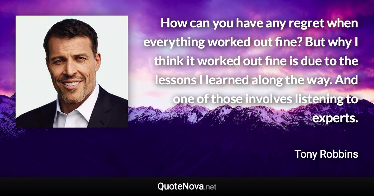 How can you have any regret when everything worked out fine? But why I think it worked out fine is due to the lessons I learned along the way. And one of those involves listening to experts. - Tony Robbins quote