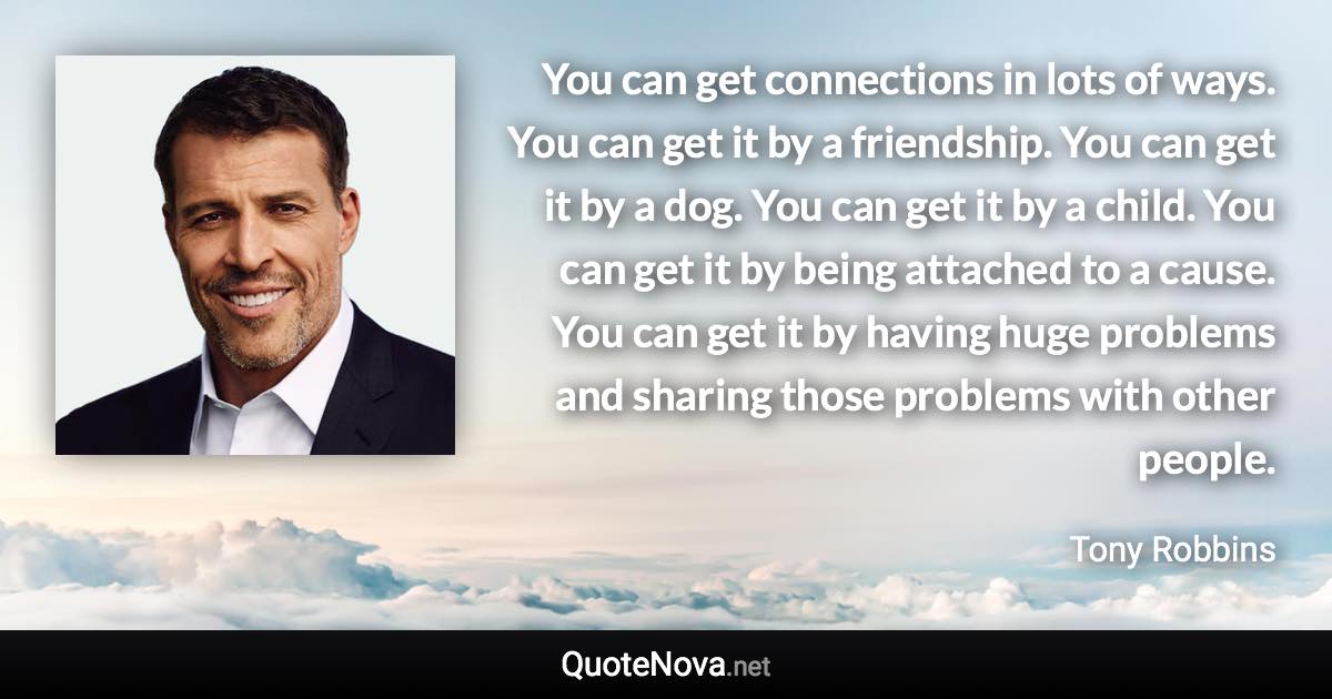 You can get connections in lots of ways. You can get it by a friendship. You can get it by a dog. You can get it by a child. You can get it by being attached to a cause. You can get it by having huge problems and sharing those problems with other people. - Tony Robbins quote
