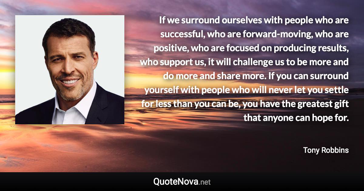 If we surround ourselves with people who are successful, who are forward-moving, who are positive, who are focused on producing results, who support us, it will challenge us to be more and do more and share more. If you can surround yourself with people who will never let you settle for less than you can be, you have the greatest gift that anyone can hope for. - Tony Robbins quote
