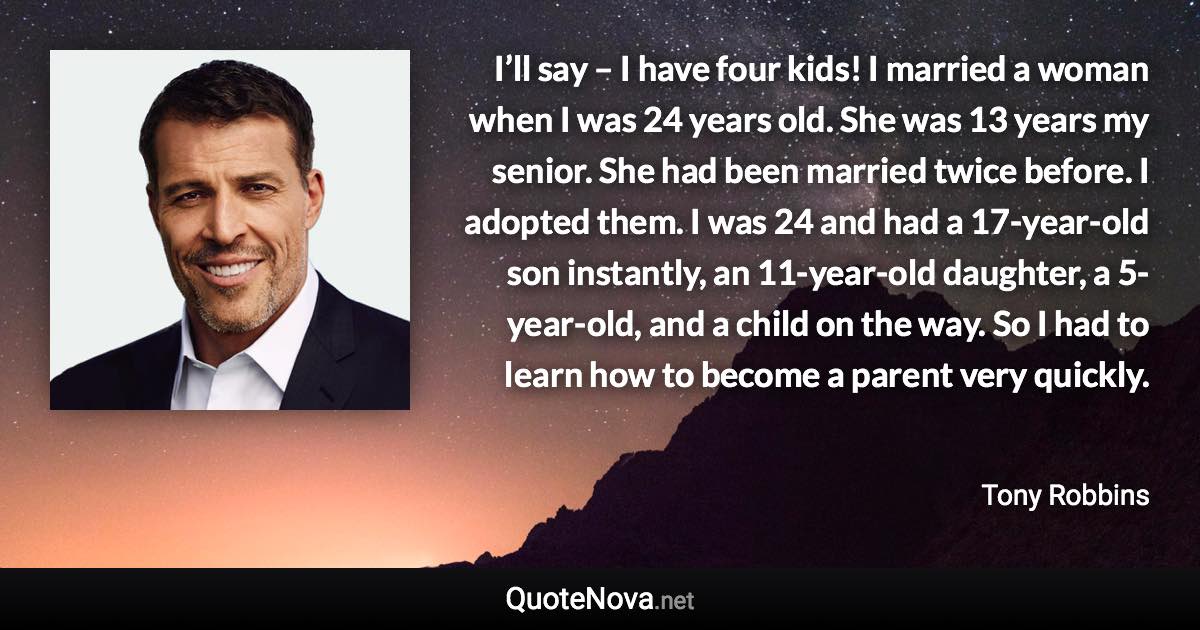 I’ll say – I have four kids! I married a woman when I was 24 years old. She was 13 years my senior. She had been married twice before. I adopted them. I was 24 and had a 17-year-old son instantly, an 11-year-old daughter, a 5-year-old, and a child on the way. So I had to learn how to become a parent very quickly. - Tony Robbins quote