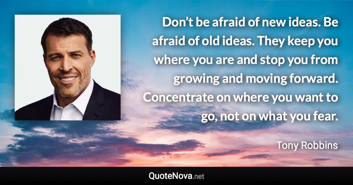 Don’t be afraid of new ideas. Be afraid of old ideas. They keep you where you are and stop you from growing and moving forward. Concentrate on where you want to go, not on what you fear. - Tony Robbins quote