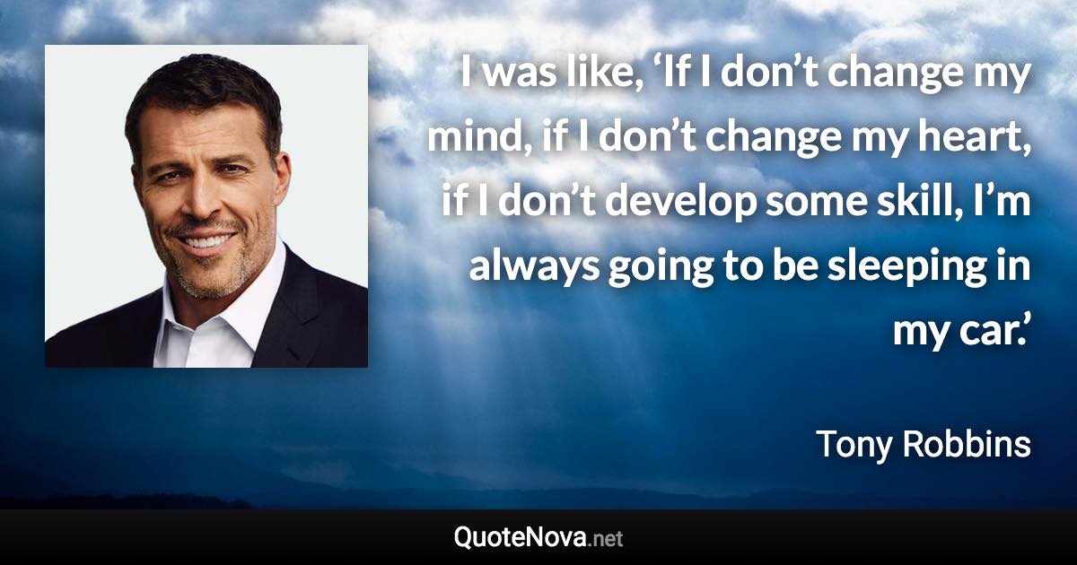 I was like, ‘If I don’t change my mind, if I don’t change my heart, if I don’t develop some skill, I’m always going to be sleeping in my car.’ - Tony Robbins quote