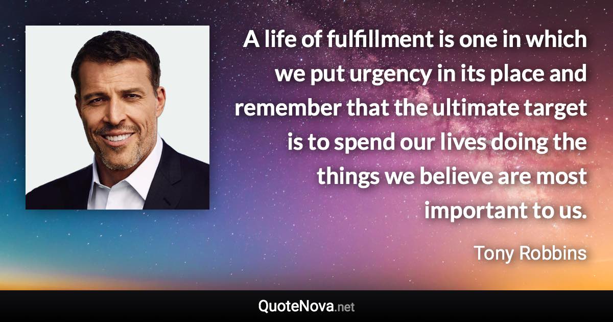 A life of fulfillment is one in which we put urgency in its place and remember that the ultimate target is to spend our lives doing the things we believe are most important to us. - Tony Robbins quote