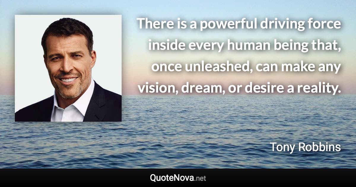 There is a powerful driving force inside every human being that, once unleashed, can make any vision, dream, or desire a reality. - Tony Robbins quote
