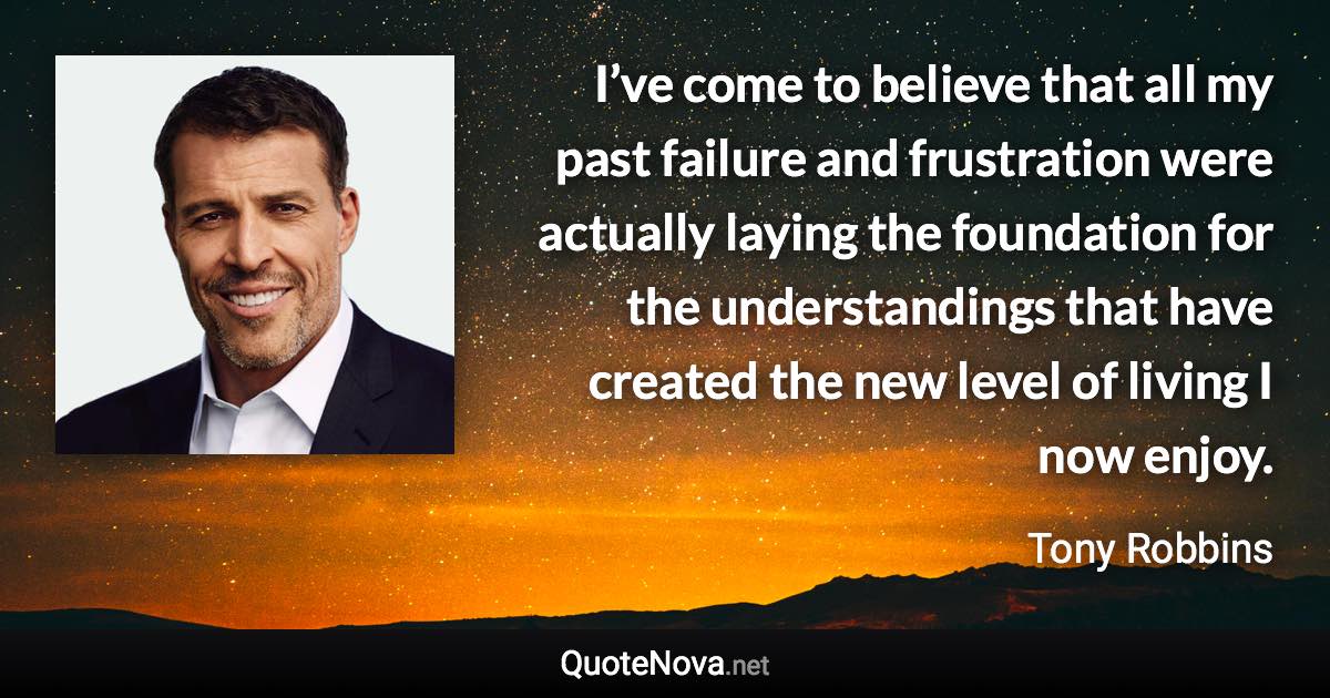 I’ve come to believe that all my past failure and frustration were actually laying the foundation for the understandings that have created the new level of living I now enjoy. - Tony Robbins quote