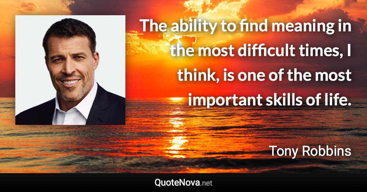 The ability to find meaning in the most difficult times, I think, is one of the most important skills of life. - Tony Robbins quote