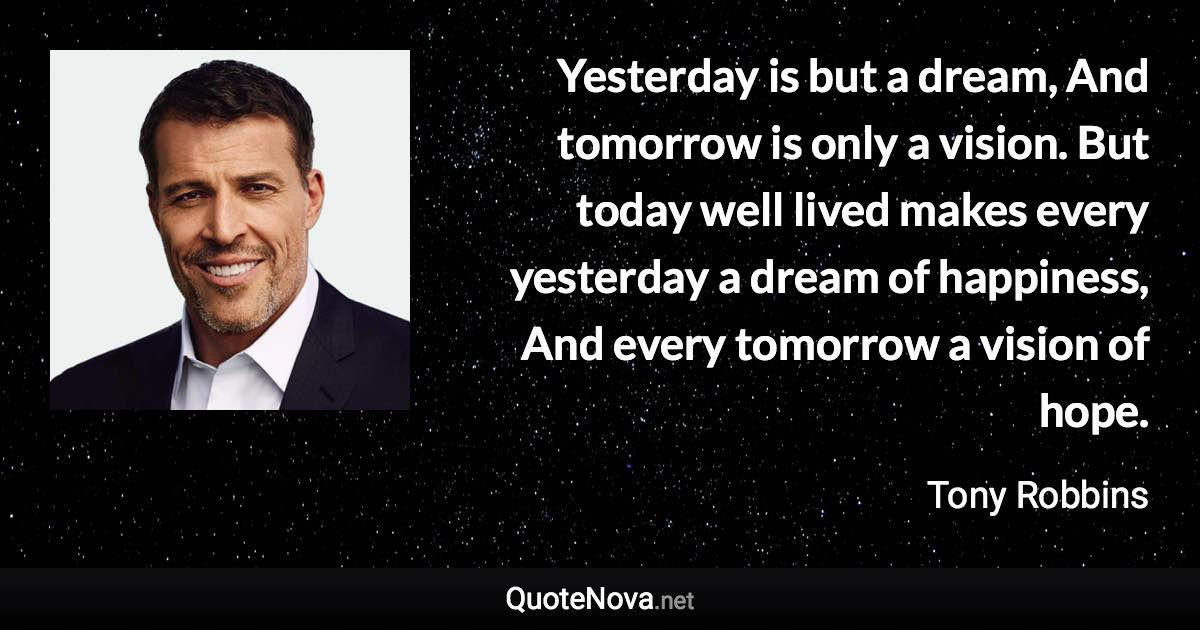 Yesterday is but a dream, And tomorrow is only a vision. But today well lived makes every yesterday a dream of happiness, And every tomorrow a vision of hope. - Tony Robbins quote