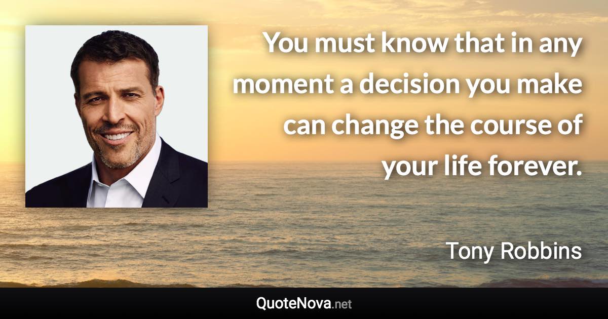 You must know that in any moment a decision you make can change the course of your life forever. - Tony Robbins quote