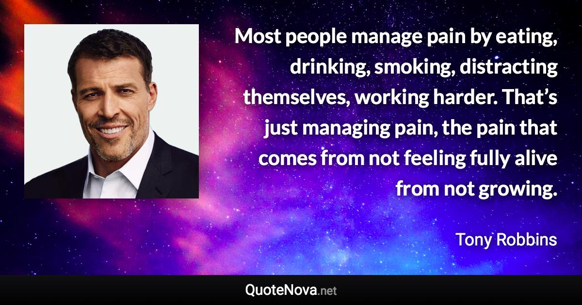 Most people manage pain by eating, drinking, smoking, distracting themselves, working harder. That’s just managing pain, the pain that comes from not feeling fully alive from not growing. - Tony Robbins quote