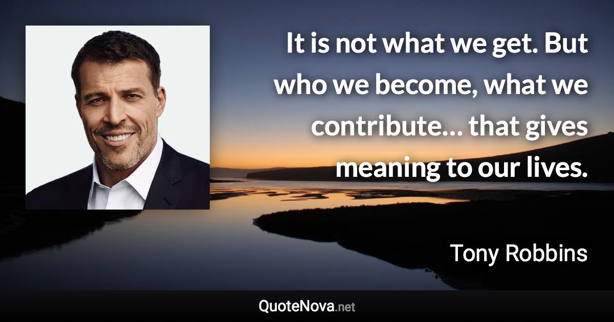 It is not what we get. But who we become, what we contribute… that gives meaning to our lives. - Tony Robbins quote