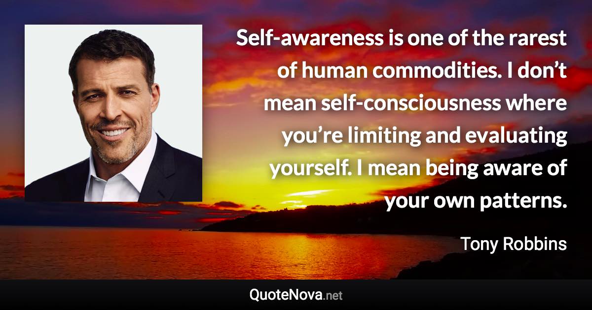 Self-awareness is one of the rarest of human commodities. I don’t mean self-consciousness where you’re limiting and evaluating yourself. I mean being aware of your own patterns. - Tony Robbins quote