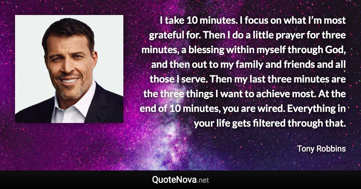 I take 10 minutes. I focus on what I’m most grateful for. Then I do a little prayer for three minutes, a blessing within myself through God, and then out to my family and friends and all those I serve. Then my last three minutes are the three things I want to achieve most. At the end of 10 minutes, you are wired. Everything in your life gets filtered through that. - Tony Robbins quote