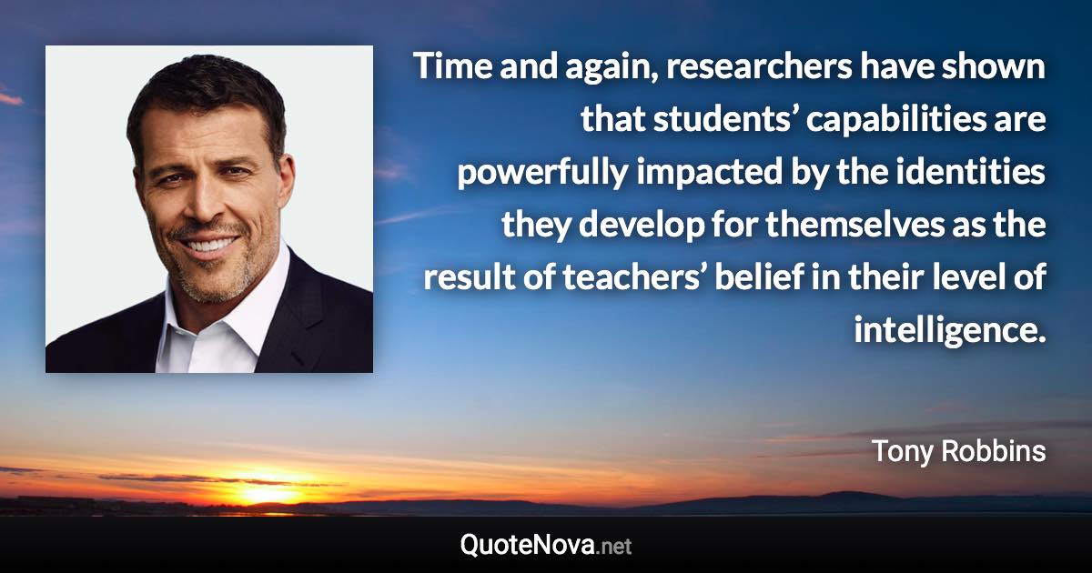 Time and again, researchers have shown that students’ capabilities are powerfully impacted by the identities they develop for themselves as the result of teachers’ belief in their level of intelligence. - Tony Robbins quote