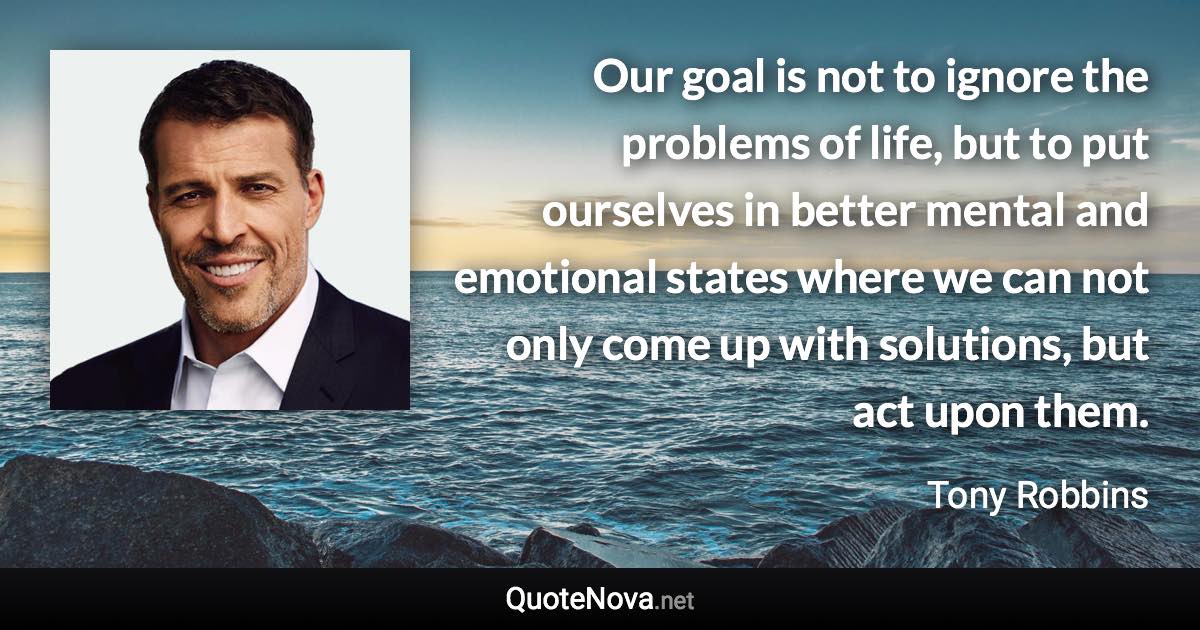 Our goal is not to ignore the problems of life, but to put ourselves in better mental and emotional states where we can not only come up with solutions, but act upon them. - Tony Robbins quote