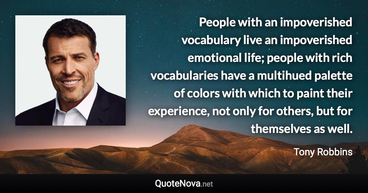 People with an impoverished vocabulary live an impoverished emotional life; people with rich vocabularies have a multihued palette of colors with which to paint their experience, not only for others, but for themselves as well. - Tony Robbins quote