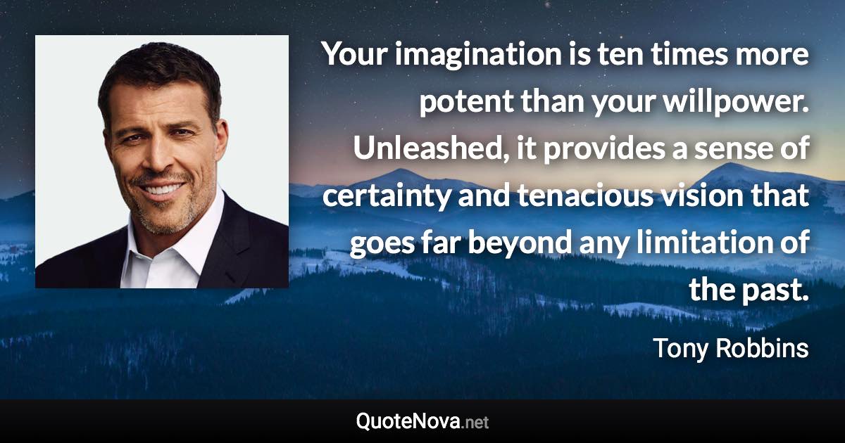 Your imagination is ten times more potent than your willpower. Unleashed, it provides a sense of certainty and tenacious vision that goes far beyond any limitation of the past. - Tony Robbins quote