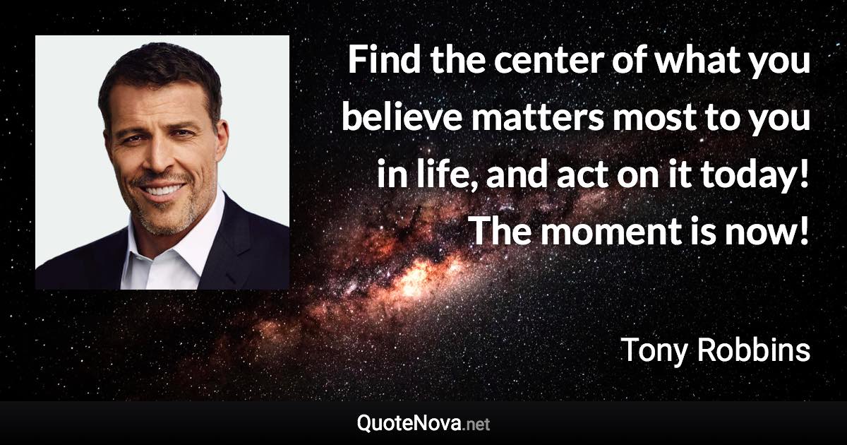 Find the center of what you believe matters most to you in life, and act on it today! The moment is now! - Tony Robbins quote