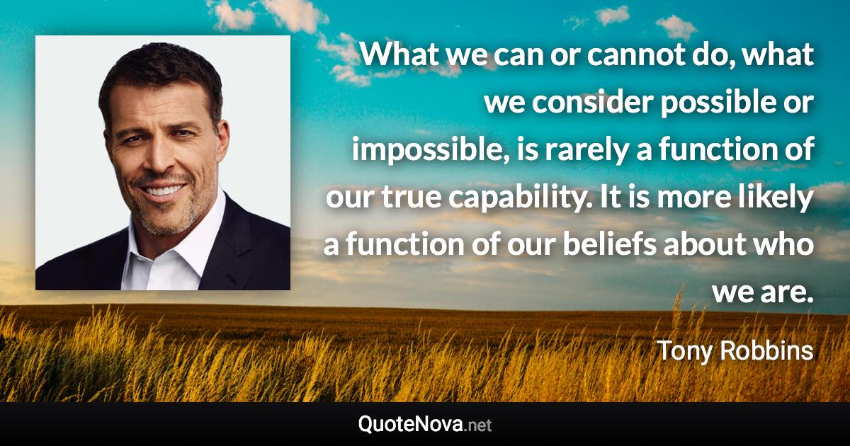 What we can or cannot do, what we consider possible or impossible, is rarely a function of our true capability. It is more likely a function of our beliefs about who we are. - Tony Robbins quote